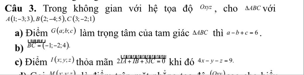 Trong không gian với hệ tọa độ Oxyz , cho △ ABC với
A(1;-3;3), B(2;-4;5), C(3;-2;1)
a) Điểm G(a;b;c) làm trọng tâm của tam giác △ ABC thì a-b+c=6. 
b) beginarrayr LaBEJ overline BC=(-1;-2;4). endarray
c) Điểm I(x;y;z) thỏa mãn beginarrayr L:u:u:u:u:u:u:u:u:u:v:u:v: 2[A+IB+3IC=0endarray khi đó 4x-y-z=9.
M(x,y,z) _ +· 2