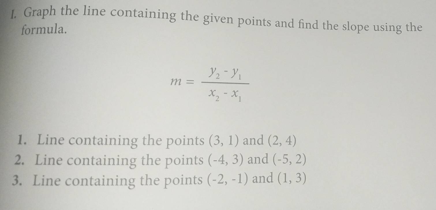 Graph the line containing the given points and find the slope using the 
formula.
m=frac y_2-y_1x_2-x_1
1. Line containing the points (3,1) and (2,4)
2. Line containing the points (-4,3) and (-5,2)
3. Line containing the points (-2,-1) and (1,3)