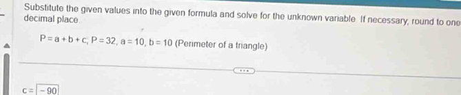 Substitute the given values into the given formula and solve for the unknown variable. If necessary, round to one 
decimal place
P=a+b+c, P=32, a=10, b=10 (Perimeter of a triangle)
c=-90