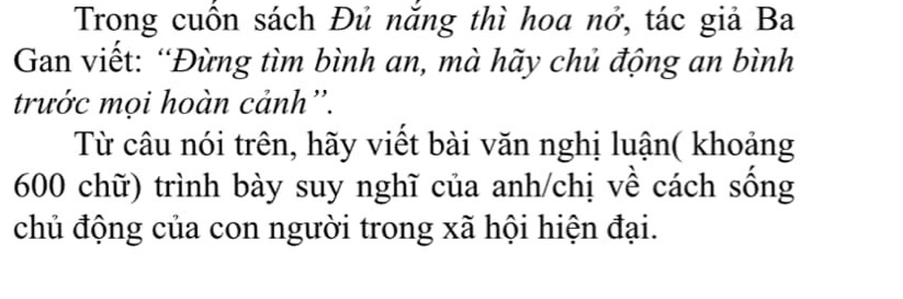 Trong cuồn sách Đủ năng thì hoa nở, tác giả Ba 
Gan viết: “Đừng tìm bình an, mà hãy chủ động an bình 
trước mọi hoàn cảnh''. 
Từ câu nói trên, hãy viết bài văn nghị luận( khoảng
600 chữ) trình bày suy nghĩ của anh/chị về cách sống 
chủ động của con người trong xã hội hiện đại.