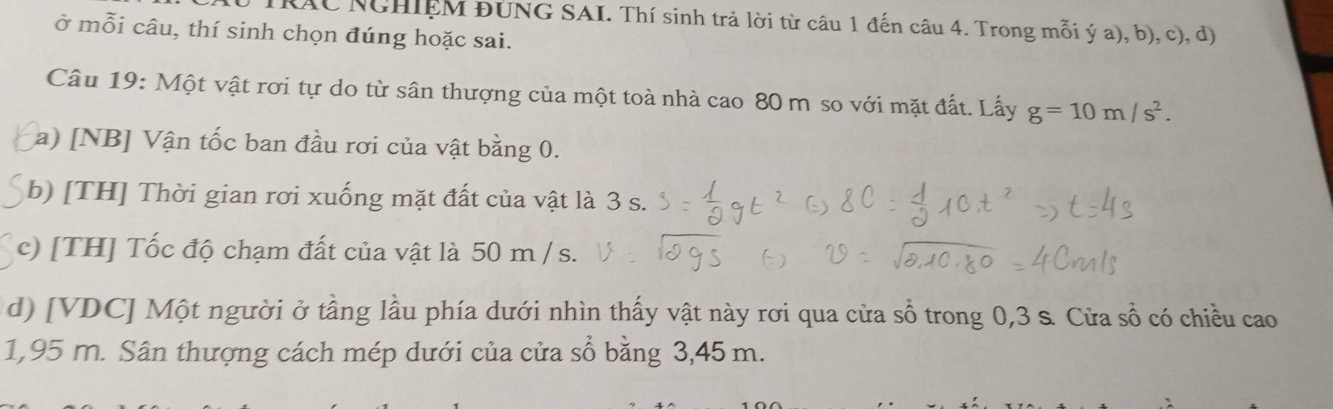 TRAC NGHIEM ĐÚNG SAI. Thí sinh trả lời từ câu 1 đến câu 4. Trong mỗi ý a), b), c), d) 
ở mỗi câu, thí sinh chọn đúng hoặc sai. 
Câu 19: Một vật rơi tự do từ sân thượng của một toà nhà cao 80 m so với mặt đất. Lấy g=10m/s^2. 
a) [NB] Vận tốc ban đầu rơi của vật bằng 0. 
b) [TH] Thời gian rơi xuống mặt đất của vật là 3 s. 
c) [TH] Tốc độ chạm đất của vật là 50 m / s. 
d) [ VDC ] Một người ở tầng lầu phía dưới nhìn thấy vật này rơi qua cửa sổ trong 0,3 s. Cửa sổ có chiều cao
1,95 m. Sân thượng cách mép dưới của cửa sổ bằng 3,45 m.