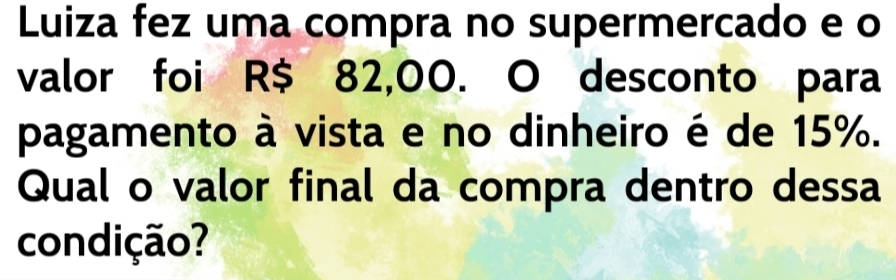 Luiza fez uma compra no supermercado e o 
valor foi R$ 82,00. O desconto para 
pagamento à vista e no dinheiro é de 15%. 
Qual o valor final da compra dentro dessa 
condição?