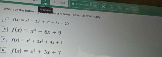 > NEXT a B0OKUEES a 。
h+
Previous
a
Which of the followin least 4 zeros. Select all that apply.
A f(x)=x^8-2x^5+x^4-3x+20
B f(x)=x^4-6x+9
C f(x)=x^3+2x^2+4x+1
D f(x)=x^2+3x+7