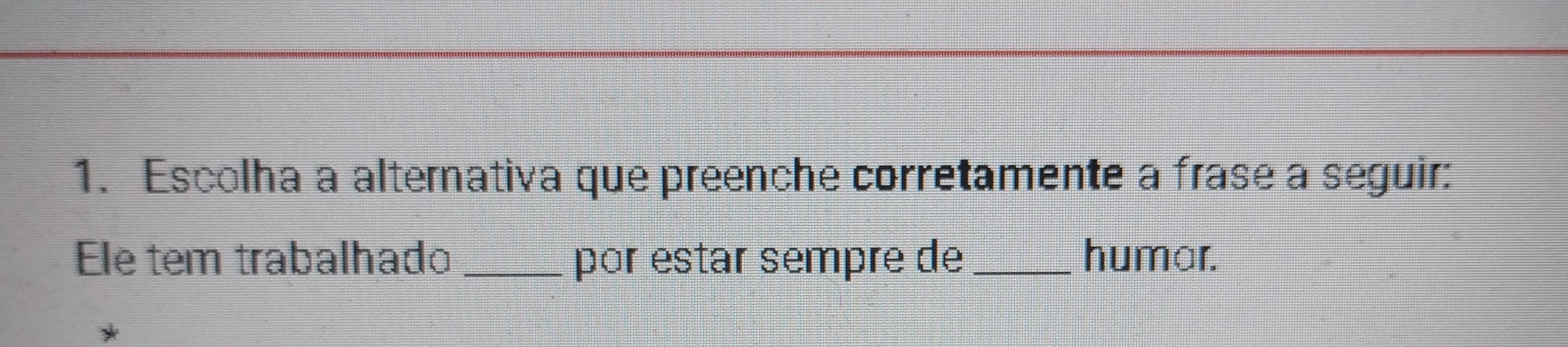 Escolha a alternativa que preenche corretamente a frase a seguir: 
Ele tem trabalhado _por estar sempre de_ humar.