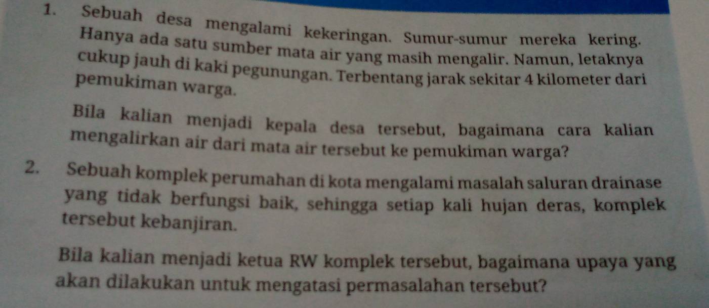 Sebuah desa mengalami kekeringan. Sumur-sumur mereka kering. 
Hanya ada satu sumber mata air yang masih mengalir. Namun, letaknya 
cukup jauh di kaki pegunungan. Terbentang jarak sekitar 4 kilometer dari 
pemukiman warga. 
Bíila kalian menjadi kepala desa tersebut, bagaimana cara kalian 
mengalirkan air dari mata air tersebut ke pemukiman warga? 
2. Sebuah komplek perumahan di kota mengalami masalah saluran drainase 
yang tidak berfungsi baik, sehingga setiap kali hujan deras, komplek 
tersebut kebanjiran. 
Bila kalian menjadi ketua RW komplek tersebut, bagaimana upaya yang 
akan dilakukan untuk mengatasi permasalahan tersebut?