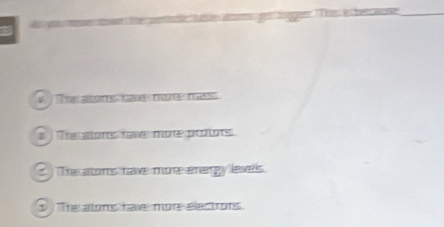 The aons cae moe mas
i The atons hav mor protors .
) The alons have more energy leves.
p The alons have mo electrons.