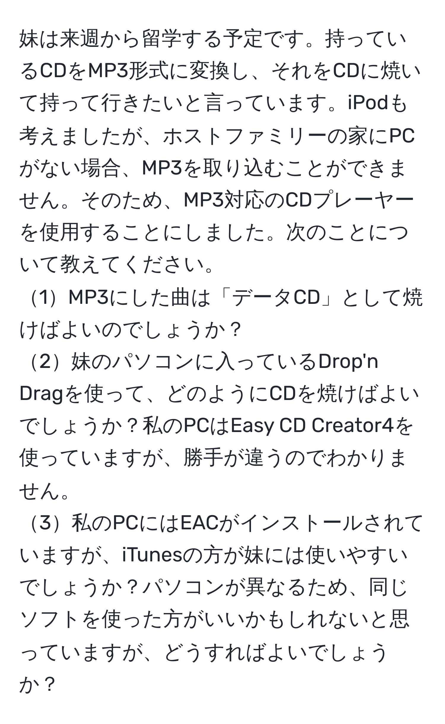 妹は来週から留学する予定です。持っているCDをMP3形式に変換し、それをCDに焼いて持って行きたいと言っています。iPodも考えましたが、ホストファミリーの家にPCがない場合、MP3を取り込むことができません。そのため、MP3対応のCDプレーヤーを使用することにしました。次のことについて教えてください。  
1MP3にした曲は「データCD」として焼けばよいのでしょうか？  
2妹のパソコンに入っているDrop'n Dragを使って、どのようにCDを焼けばよいでしょうか？私のPCはEasy CD Creator4を使っていますが、勝手が違うのでわかりません。  
3私のPCにはEACがインストールされていますが、iTunesの方が妹には使いやすいでしょうか？パソコンが異なるため、同じソフトを使った方がいいかもしれないと思っていますが、どうすればよいでしょうか？