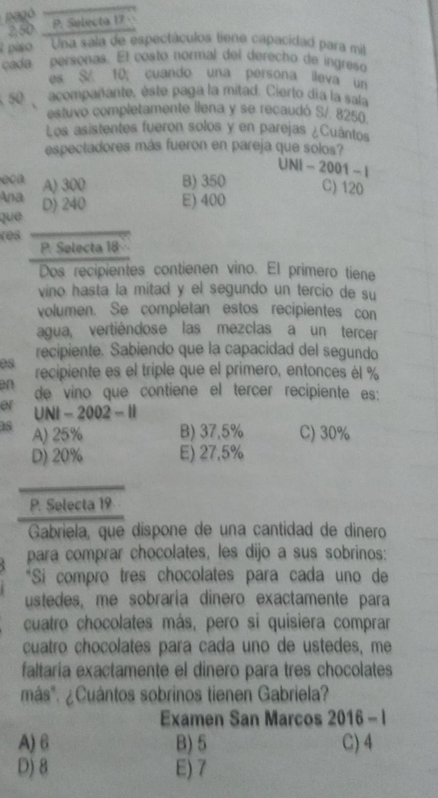 pagó
250. P. Selecta 19
A piso Una sala de espectáculos tiene capacidad para mill
cada personas. El costo normal del derecho de ingreso
es S 10; cuando una persona ileva un
50 acompañante, éste paga la mitad. Cierto día la sala
estuvo completamente llena y se recaudó S/. 8250.
Los asistentes fueron solos y en parejas ¿Cuántos
espectadores más fueron en pareja que solos?
UNI-2001-1
eca A) 300 B) 350
C) 120
Ana D) 240 E) 400
que
res
P. Selecta 18
Dos recipientes contienen vino. El primero tiene
vino hasta la mitad y el segundo un tercio de su
volumen. Se completan estos recipientes con
agua, vertiéndose las mezclas a un tercer
recipiente. Sabiendo que la capacidad del segundo
es recipiente es el triple que el primero, entonces él %
an de vino que contiene el tercer recipiente es:
er UNt-2002-H
18 A) 25% B) 37,5% C) 30%
D) 20% E) 27.5%
_
P. Selecta 19
Gabriela, que dispone de una cantidad de dinero
para comprar chocolates, les dijo a sus sobrinos:
*Si compro tres chocolates para cada uno de
ustedes, me sobraría dinero exactamente para
cuatro chocolates más, pero si quisiera comprar
cuatro chocolates para cada uno de ustedes, me
faltaría exactamente el dinero para tres chocolates
más". ¿Cuántos sobrinos tienen Gabriela?
Examen San Marcos 2016-1
A) 6 B) 5 C) 4
D) 8 E) 7