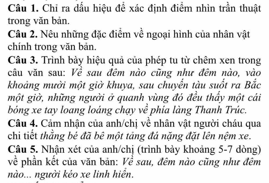 Chỉ ra dấu hiệu để xác định điểm nhìn trần thuật 
trong văn bản. 
Câu 2. Nêu những đặc điểm về ngoại hình của nhân vật 
chính trong văn bản. 
Câu 3. Trình bày hiệu quả của phép tu từ chêm xen trong 
câu văn sau: Về sau đêm nào cũng như đêm nào, vào 
khoảng mười một giờ khuya, sau chuyến tàu suốt ra Bắc 
một giờ, những người ở quanh vùng đó đều thấy một cái 
bóng xe tay loang loáng chạy về phía làng Thanh Trúc. 
Câu 4. Cảm nhận của anh/chị về nhân vật người cháu qua 
chi tiết thằng bé đã bê một tảng đá nặng đặt lên nệm xe. 
Câu 5. Nhận xét của anh/chị (trình bày khoảng 5-7 dòng) 
về phần kết của văn bản: Về sau, đêm nào cũng như đêm 
nào... người kéo xe linh hiển.