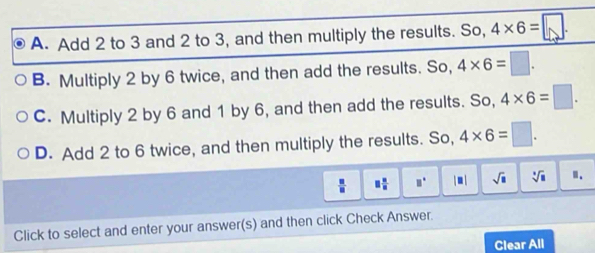 A. Add 2 to 3 and 2 to 3, and then multiply the results. So, 4* 6=□.
B. Multiply 2 by 6 twice, and then add the results. So, 4* 6=□.
C. Multiply 2 by 6 and 1 by 6, and then add the results. So, 4* 6=□.
D. Add 2 to 6 twice, and then multiply the results. So, 4* 6=□.
□  □ /□   □° | . | sqrt(□ ) sqrt [□ sqrt(8) Ⅱ.
Click to select and enter your answer(s) and then click Check Answer.
Clear All