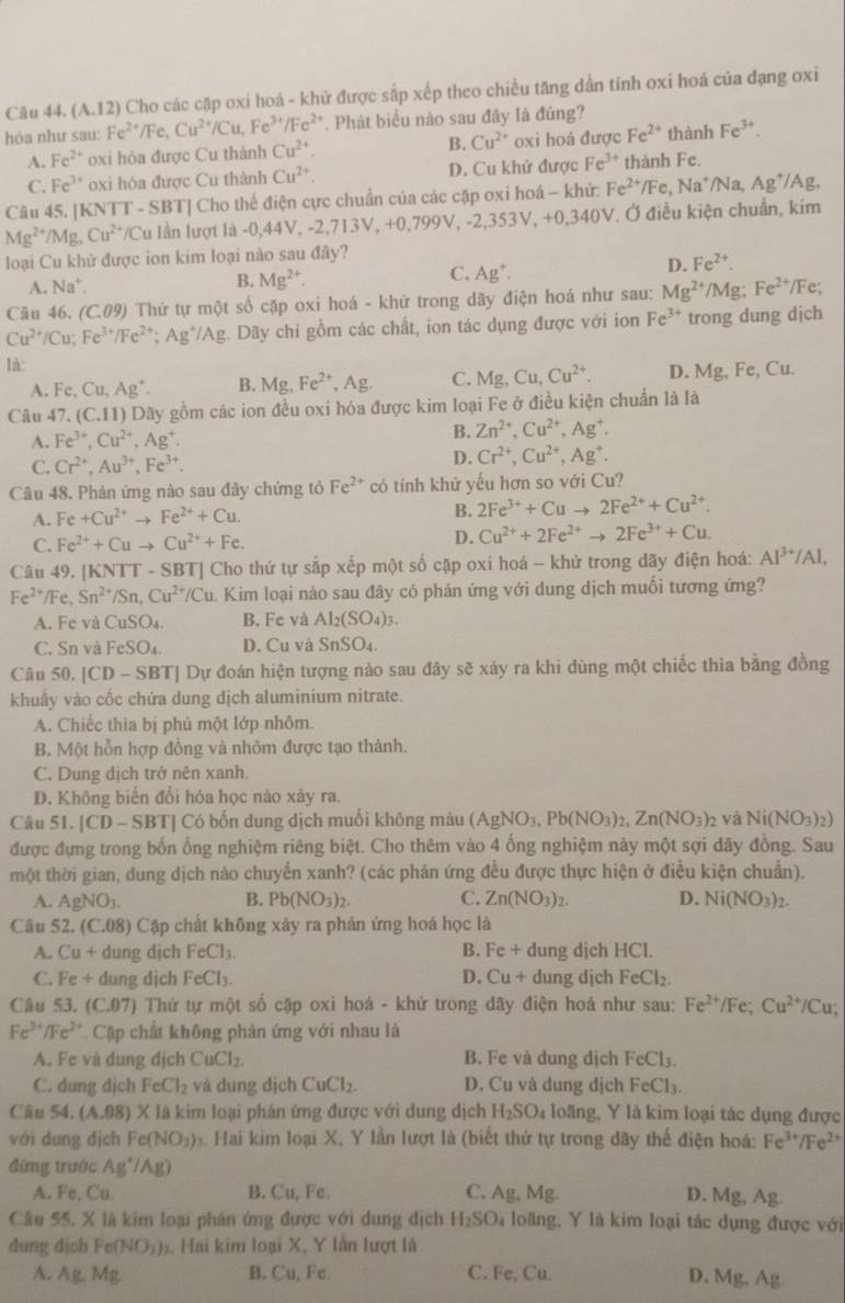 (/1,1 12) Cho các cặp oxi hoá - khử được sắp xếp theo chiều tăng dần tính oxi hoá của đạng oxi
hóa như sau: Fe^(2+) /Fe, Cu^(2+)/Cu,Fe^(3+)/Fe^(2+) Phát biểu nào sau đây là đúng?
A. Fe^(2+) oxi hóa được Cu thành Cu^(2+) B. Cu^(2+) oxi hoá được Fe^(2+) thành Fe^(3+).
C. Fe^(3+) oxi hóa được Cu thành Cu^(2+). D. Cu khử được Fe^(3+) thành Fe.
Câu 45. [KNTT - SBT] Cho thế điện cực chuẩn của các cặp oxi hoá - khử: Fe^(2+)/Fe,Na^+/Na,Ag^+/Ag
Mg^(2+)/Mg,Cu^(2+) IC lu lần lượt là -0,44V, -2,7 V. Ở điều kiện chuẩn, kim
713V_++0,V99V -2,353V,+0,340
loại Cu khử được ion kim loại nào sau đây?
D. Fe^(2+).
A. Na*.
B. Mg^(2+).
C. Ag^+.
Câu 46. (C.09) Thứ tự một số cặp oxi hoá - khử trong dãy điện hoá như sau: Mg^(2+)/Mg;Fe^(2+) /Fe;
Cu^(2+)/Cu;Fe^(3+)/Fe^(2+);Ag^+/Ag :. Dãy chỉ gồm các chất, ion tác dụng được với ion Fe^(3+) trong dung dịch
là:
A. Fe,Cu,Ag^+. B. Mg,Fe^(2+),Ag. C. Mg,Cu,Cu^(2+). D. Mg, Fe, Cu.
Câu 47. (C.11) O Dãy gồm các ion đều oxi hóa được kim loại Fe ở điều kiện chuẩn là là
A. Fe^(3+),Cu^(2+),Ag^+.
B. Zn^(2+),Cu^(2+),Ag^+.
C. Cr^(2+),Au^(3+),Fe^(3+).
D. Cr^(2+),Cu^(2+),Ag^+.
Câu 48. Phản ứng nào sau đây chứng tỏ Fe^(2+) có tính khử yếu hơn so với Cu?
A. Fe+Cu^(2+)to Fe^(2+)+Cu. B. 2Fe^(3+)+Cuto 2Fe^(2+)+Cu^(2+).
C. Fe^(2+)+Cuto Cu^(2+)+Fe. D. Cu^(2+)+2Fe^(2+)to 2Fe^(3+)+Cu.
Câu 49. [KNTT - SBT] Cho thứ tự sắp xếp một số cặp oxi hoá -- khử trong dãy điện hoá: Al^(3+)/Al,
Fe^(2+)/F. Sn^(2+)/Sn,Cu^(2+)/Cu. Kim loại nào sau đây có phản ứng với dung dịch muối tương ứng?
A. Fe và CuSO_4. B. Fe và Al_2(SO_4)_3.
C. Sn và FeSO_4. D. Cu và SnSO_4.
Câu 50, |CD-SBT| Dự đoán hiện tượng nào sau đây sẽ xảy ra khi dùng một chiếc thìa bằng đồng
khuẩy vào cốc chứa dung dịch aluminium nitrate.
A. Chiếc thìa bị phủ một lớp nhôm.
B. Một hỗn hợp đồng và nhôm được tạo thành.
C. Dung dịch trở nên xanh.
D. Không biến đổi hóa học nào xảy ra.
Câu 51. [CD - SBT] Có bốn dung dịch muối không màu (AgNO_3,Pb(NO_3)_2,Zn(NO_3)_2 và Ni(NO_3)_2)
được đựng trong bốn ống nghiệm riêng biệt. Cho thêm vào 4 ống nghiệm này một sợi dây đồng. Sau
một thời gian, dung dịch nào chuyển xanh? (các phản ứng đều được thực hiện ở điều kiện chuẩn).
A. AgNO_3. B. Pb(NO_3)_2. C. Zn(NO_3)_2. D. Ni(NO_3)_2.
Câu 52. (C.08) Cặp chất không xảy ra phản ứng hoá học là
A. Cu+ dung dịch FeCl_3. B. Fe + dung djch HCl.
C. Fe + dung dịch FeCl_3. D. Cu + dung djch FeCl_2.
Câu 53. (C.07) Thứ tự một số cặp oxi hoá - khử trong dãy điện hoá như sau: Fe^(2+)/Fe;Cu^(2+)/Cu;
Fe^(3+)/Fe^(2+) Cặp chất không phản ứng với nhau là
A. Fe và dung dịch CuCl_2 B. Fe và dung dịch FeCl_3
C. dung dịch FeCl_2 và dung dịch CuCl_2. D. Cu và dung dịch Fe0 1 1.
Câu 54.(A.08)X là kim loại phân ứng được với dung dịch H_2SO_4 loãng, Y là kim loại tác dụng được
với dung địch Fe(NO_3) Hai kim loại X, Y lần lượt là (biết thứ tự trong dãy thể điện hoá: Fe^(3+)/Fe^(2+)
đứng trước Ag^+/Ag)
A. Fe, Cu B. Cu, Fc. C. Ag, Mg. D. Mg, Ag.
Cầu 55, X là kim loại phân ứng được với dung địch H_2SO_4 loàng, Y là kim loại tác dụng được với
dung dịch Fe(NO_3) s Hai kim loại X, Y lần lượt là
A. Ag.Mg B. Cu,Fe C. Fe, Cu. Mg,Ag.
D.