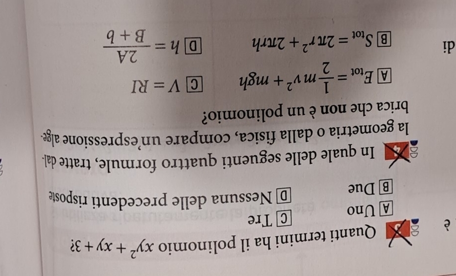 è Quanti termini ha il polinomio xy^2+xy+3 (
A Uno C Tre
B] Due
D Nessuna delle precedenti risposte
a In quale delle seguenti quattro formule, tratte dal-
la geometria o dalla fisica, compare un’espressione alge.
brica che non è un polinomio?
A E_tot= 1/2 mv^2+mgh C V=RI
di
B S_tot=2π r^2+2π rh D h= 2A/B+b 