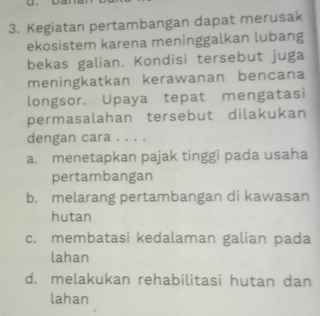 Kegiatan pertambangan dapat merusak
ekosistem karena meninggalkan lubang
bekas galian. Kondisi tersebut juga
meningkatkan kerawanan bencana
longsor. Upaya tepat mengatasi
permasalahan tersebut dilakukan
dengan cara . . . .
a. menetapkan pajak tinggi pada usaha
pertambangan
b. melarang pertambangan di kawasan
hutan
c. membatasi kedalaman galian pada
lahan
d. melakukan rehabilitasi hutan dan
lahan