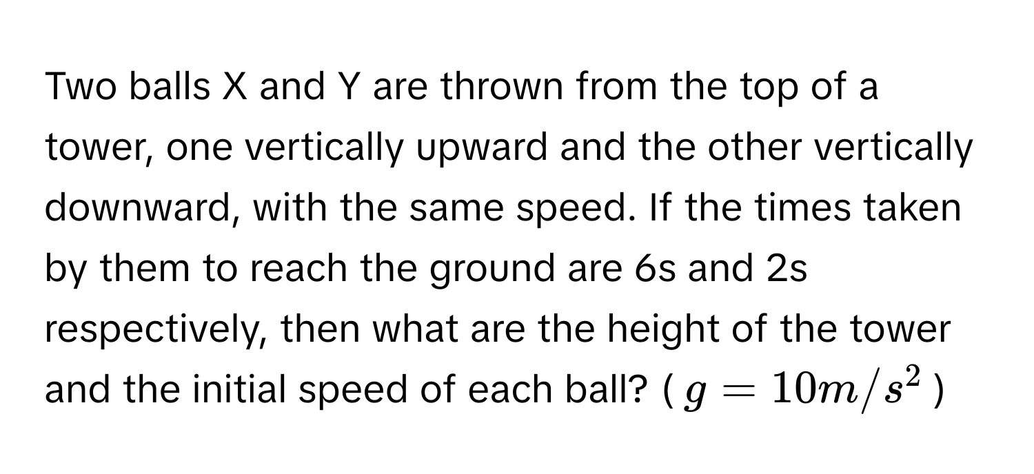 Two balls X and Y are thrown from the top of a tower, one vertically upward and the other vertically downward, with the same speed. If the times taken by them to reach the ground are 6s and 2s respectively, then what are the height of the tower and the initial speed of each ball? ($g = 10 m/s^2$)