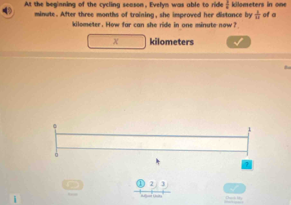 At the beginning of the cycling season, Evelyn was able to ride  3/6  kilometers in one
minute. After three months of training, she improved her distance by  1/12  of a
kilometer. How far can she ride in one minute now?
kilometers
Bo 
0
1
ò 
? 
D 
① 2 3 
Resos Adjust Units Chech liy