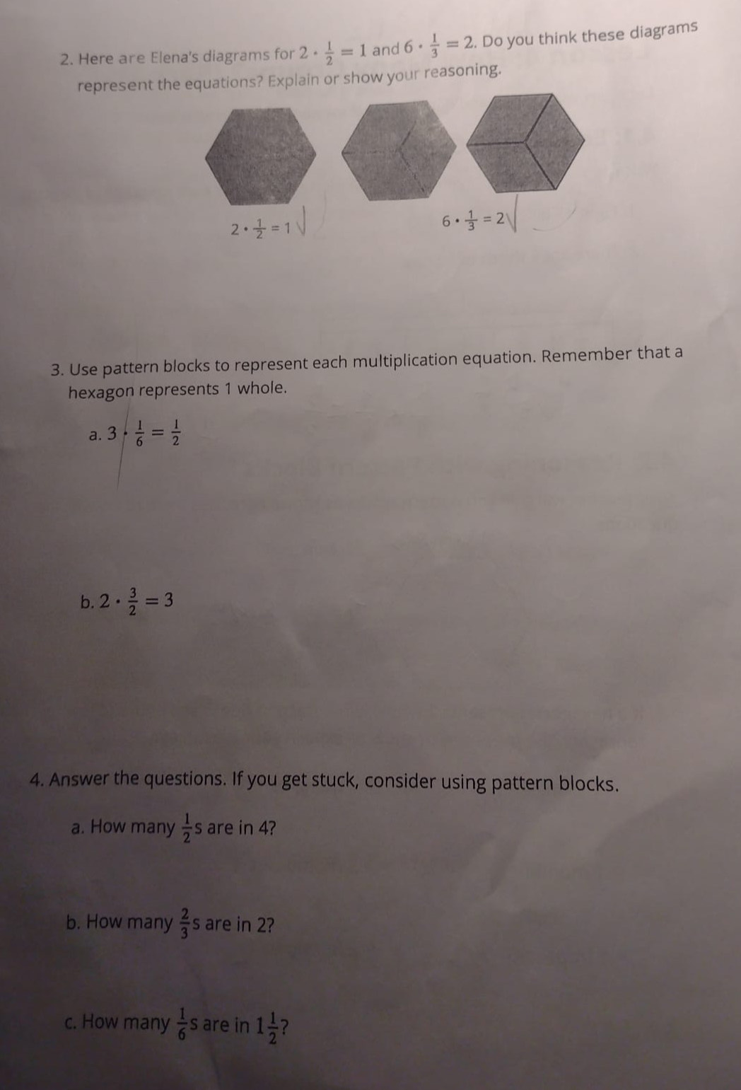 Here are Elena's diagrams for 2·  1/2 =1 and 6·  1/3 =2. Do you think these diagrams 
represent the equations? Explain or show your reasoning.
2·  1/2 =1
6·  1/3 =2
3. Use pattern blocks to represent each multiplication equation. Remember that a 
hexagon represents 1 whole. 
a. 3·  1/6 = 1/2 
b. 2·  3/2 =3
4. Answer the questions. If you get stuck, consider using pattern blocks. 
a. How many  1/2 s are in 4? 
b. How many  2/3  are in 2? 
c. How many  1/6 s are in 1 1/2  2