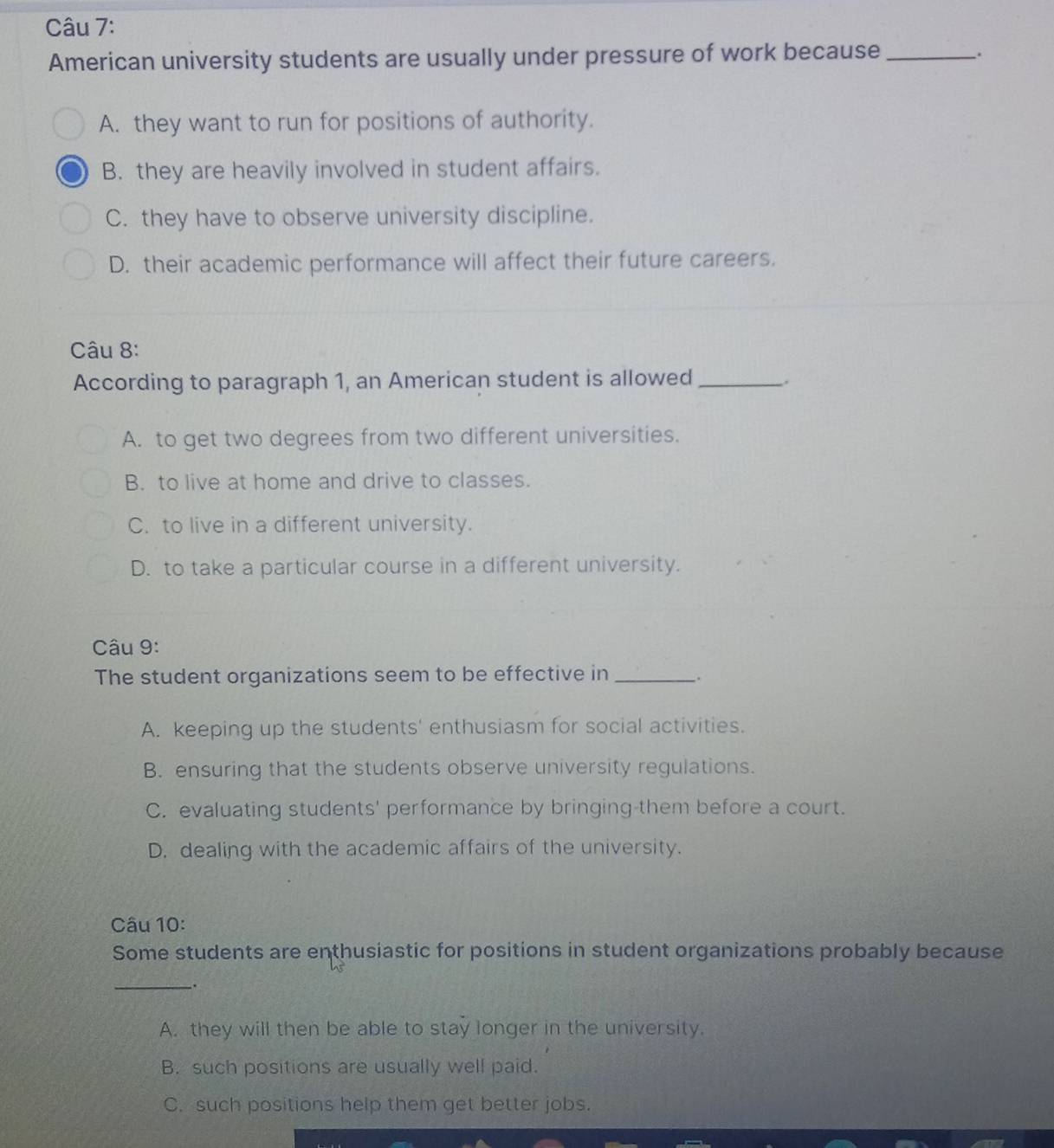 American university students are usually under pressure of work because_
.
A. they want to run for positions of authority.
B. they are heavily involved in student affairs.
C. they have to observe university discipline.
D. their academic performance will affect their future careers.
Câu 8:
According to paragraph 1, an American student is allowed_
A. to get two degrees from two different universities.
B. to live at home and drive to classes.
C. to live in a different university.
D. to take a particular course in a different university.
Câu 9:
The student organizations seem to be effective in __.
A. keeping up the students' enthusiasm for social activities.
B. ensuring that the students observe university regulations.
C. evaluating students' performance by bringing-them before a court.
D. dealing with the academic affairs of the university.
Câu 10:
Some students are enthusiastic for positions in student organizations probably because
_
.
A. they will then be able to stay longer in the university.
B. such positions are usually well paid.
C. such positions help them get better jobs.