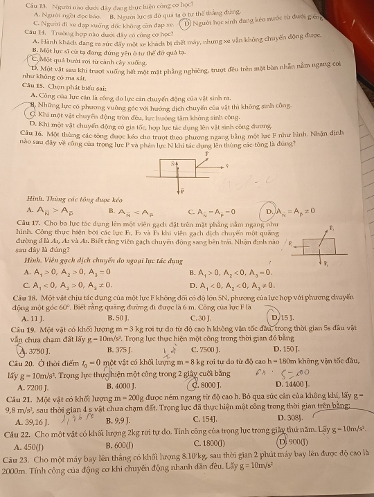 Người nào dưới đây đang thực hiện công cơ học?
A. Người ngồi đọc báo. B. Người lực sĩ đờ quả tạ ở tư thể thắng đứng.
C. Người đi xe đạp xuống đốc không cần đạp xe. D) Người học sinh đang kéo nước từ đưới giêng
Câu 14, Trường hợp nào dưới đây có công cơ học?
A. Hành khách đang ra sức đãy một xe khách bị chết máy, nhưng xe vẫn không chuyển động được.
B. Một lực sĩ cử tạ đang đứng yên ở tư thể đỡ quả tạ.
C. Một quả bưới rơi từ cành cây xuống.
D. Một vật sau khi trượt xuống hết một mặt phẳng nghiêng, trượt đều trên mặt bàn nhẫn nằm ngang coi
như không có ma sát.
Câu 15. Chọn phát biểu sai:
A. Công của lực cản là công do lực cản chuyến động của vật sinh ra.
B. Những lực có phương vuông góc với hướng dịch chuyến của vật thì không sinh công.
C. Khi một vật chuyến động tròn đều, lực hướng tâm không sinh công.
D. Khi một vật chuyến động có gia tốc, hợp lực tác dụng lên vật sinh công dương.
Câu 16. Một thùng các-tông được kéo cho trượt theo phương ngang bằng một lực F như hình. Nhận định
nào sau đây về công của trọng lực P và phản lực N khi tác dụng lên thùng các-tông là đúng?
Hình. Thùng các tông được kéo
A. A_overline N>A_overline P B. A_N C. A_N=A_mu =0 D. A_N=A_overline P!= 0
Câu 17. Cho ba lực tác dụng lên một viên gạch đặt trên mặt phẳng nằm ngang như
hình. Công thực hiện bởi các lực F_1,F_2 và F *  khi viên gạch dịch chuyển một quãng
đường d là A_1,A_2 và A.. Biết rằng viên gạch chuyến động sang bên trái. Nhận định nào
sau đây là đúng?
Hình. Viên gạch dịch chuyển do ngoại lực tác dụng
A. A_1>0,A_2>0,A_3=0 A_1>0,A_2<0,A_3=0.
B.
C. A_1<0,A_2>0,A_3!= 0. A_1<0,A_2<0,A_3!= 0.
D.
Câu 18. Một vật chịu tác dụng của một lực F không đối có độ lớn 5N, phương của lực hợp với phương chuyển
động một góc 60° Biết rằng quãng đường đi được là 6 m. Công của lực F là
A. 11 J. B. 50 J. C. 30 J. D, 15 J.
Câu 19. Một vật có khối lượng m-3kg rơi tự do từ độ cao h không vận tốc đầu, trong thời gian 5s đầu vật
vẫn chưa chạm đất lấy g=10m/s^2 Trọng lực thực hiện một công trong thời gian đó bằng
A. 3750 J. B. 375 J. C. 7500 J. D. 150 J.
Câu 20. Ở thời điểm t_0=0 một vật có khối lượng m=8kg rợi tự do từ độ cao h=180m không vận tốc đầu,
lấy g=10m/s^2 *. Trọng lực thực hiện một công trong 2 giây cuối bằng
A. 7200 J. B. 4000 J. C. 8000 J. D. 14400 J.
Câu 21. Một vật có khối lượng m=200g được ném ngang từ độ cao h. Bỏ qua sức cản của không khí, lấy g=
9,8m/s^2 E, sau thời gian 4 s vật chưa chạm đất. Trọng lực đã thực hiện một công trong thời gian trên bằng:
A. 39,16 J. B. 9,9 J. C. 154J. D. 308J.
Câu 22. Cho một vật có khối lượng 2kg rơi tự do. Tính công của trọng lực trong giây thứ năm. Lấy g=10m/s^2.
A. 450(J) B. 600(J) C. 1800(J) D 900(J)
Câu 23. Cho một máy bay lên thắng có khối lượng 8.10kg, sau thời gian 2 phút máy bay lên được độ cao là
2000m. Tính công của động cơ khi chuyến động nhanh dần đều. Lãy g=10m/s^2