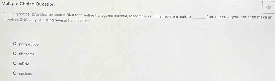 Question
If a eukaryotic cell provides the source DNA for creating transgenic bacteria, researchers will first isolate a mature_ from the eukaryote and then make an
intron-free DNA copy of it using reverse transcriptase.
polypeptide
ribosome
mRNA
nucleus