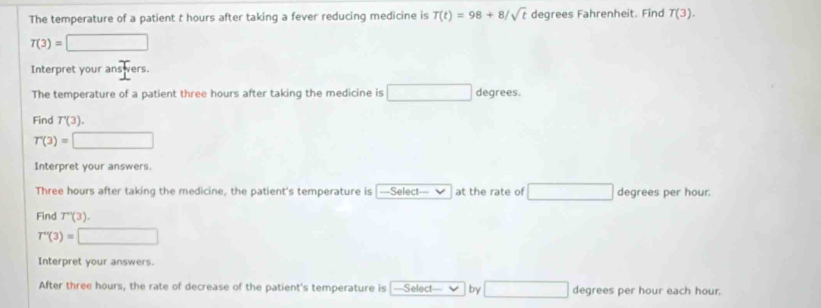 The temperature of a patient t hours after taking a fever reducing medicine is T(t)=98+8/sqrt(t) degrees Fahrenheit. Find T(3).
T(3)=□
Interpret your ans ers. 
The temperature of a patient three hours after taking the medicine is □ degrees. 
Find T'(3).
T'(3)= □ 
Interpret your answers.
Three hours after taking the medicine, the patient's temperature is ===Select=== at the rate of □ degrees per hour. 
Find T''(3).
T''(3)=□
Interpret your answers. 
After three hours, the rate of decrease of the patient's temperature is ==Select=== by □ degrees per hour each hour.