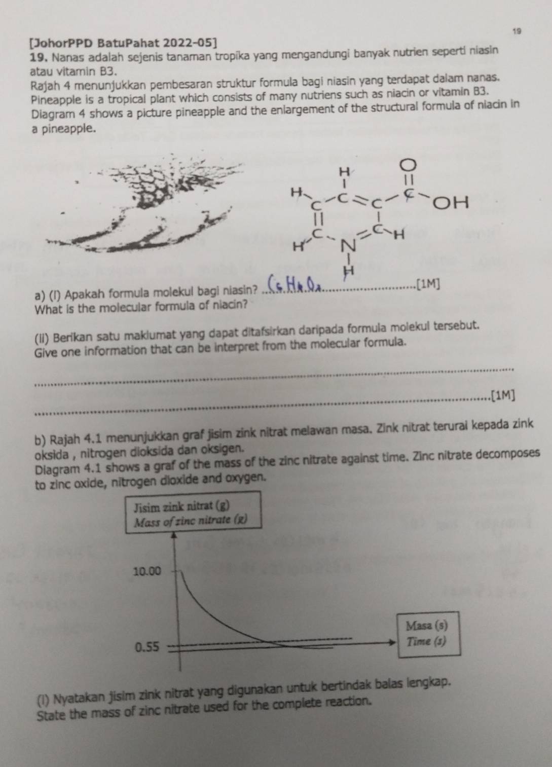 19 
[JohorPPD BatuPahat 2022-05] 
19. Nanas adalah sejenis tanaman tropíka yang mengandungi banyak nutrien seperti niasin 
atau vitamin B3. 
Rajah 4 menunjukkan pembesaran struktur formula bagi niasin yang terdapat dalam nanas. 
Pineapple is a tropical plant which consists of many nutriens such as niacin or vitamin B3. 
Diagram 4 shows a picture pineapple and the enlargement of the structural formula of niacin in 
a pineapple. 
a) (l) Apakah formula molekul bagi niasin? 
What is the molecular formula of niacin? 
(iI) Berikan satu maklumat yang dapat ditafsirkan daripada formula molekul tersebut. 
Give one information that can be interpret from the molecular formula. 
_ 
_.[1M] 
b) Rajah 4.1 menunjukkan graf jisim zink nitrat melawan masa. Zink nitrat terurai kepada zink 
oksida , nitrogen dioksida dan oksigen. 
Diagram 4.1 shows a graf of the mass of the zinc nitrate against time. Zinc nitrate decomposes 
to zinc oxide, nitrogen dioxide and oxygen. 
(i) Nyatakan jisim zink nitrat yang digunakan untuk bertindak balas lengkap. 
State the mass of zinc nitrate used for the complete reaction.