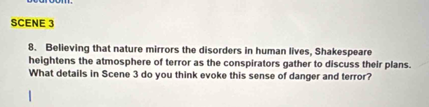 SCENE 3 
8. Believing that nature mirrors the disorders in human lives, Shakespeare 
heightens the atmosphere of terror as the conspirators gather to discuss their plans. 
What details in Scene 3 do you think evoke this sense of danger and terror?