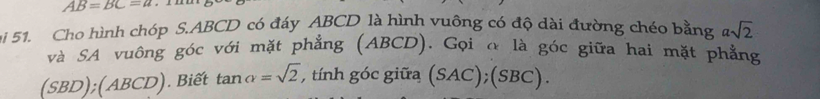 AB=BC=u
ại 51. Cho hình chóp S. ABCD có đáy ABCD là hình vuông có độ dài đường chéo bằng asqrt(2)
và SA vuông góc với mặt phẳng (ABCD). Gọi α là góc giữa hai mặt phẳng
SE BD ); ( 4BCD). Biết tan alpha =sqrt(2) , tính góc giữa (SAC);(SBC).