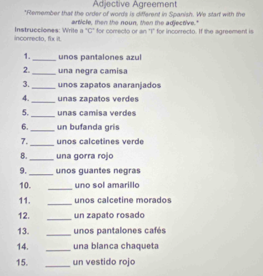 Adjective Agreement 
*Remember that the order of words is different in Spanish. We start with the 
article, then the noun, then the adjective." 
Instrucciones: Write a "C" for correcto or an "I" for incorrecto. If the agreement is 
incorrecto, fix it. 
1._ unos pantalones azul 
2. _una negra camisa 
3. _unos zapatos anaranjados 
4._ unas zapatos verdes 
5._ unas camisa verdes 
6._ un bufanda gris 
7. _unos calcetines verde 
8. _una gorra rojo 
9._ unos guantes negras 
10. _uno sol amarillo 
11. _unos calcetine morados 
12. _un zapato rosado 
13. _unos pantalones cafés 
14. _una blanca chaqueta 
15. _un vestido rojo