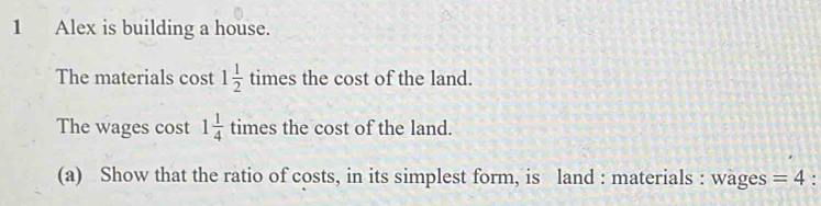 Alex is building a house. 
The materials cost 1 1/2  times the cost of the land. 
The wages cost 1 1/4 times the cost of the land. 
(a) Show that the ratio of costs, in its simplest form, is land : materials : wages =4.