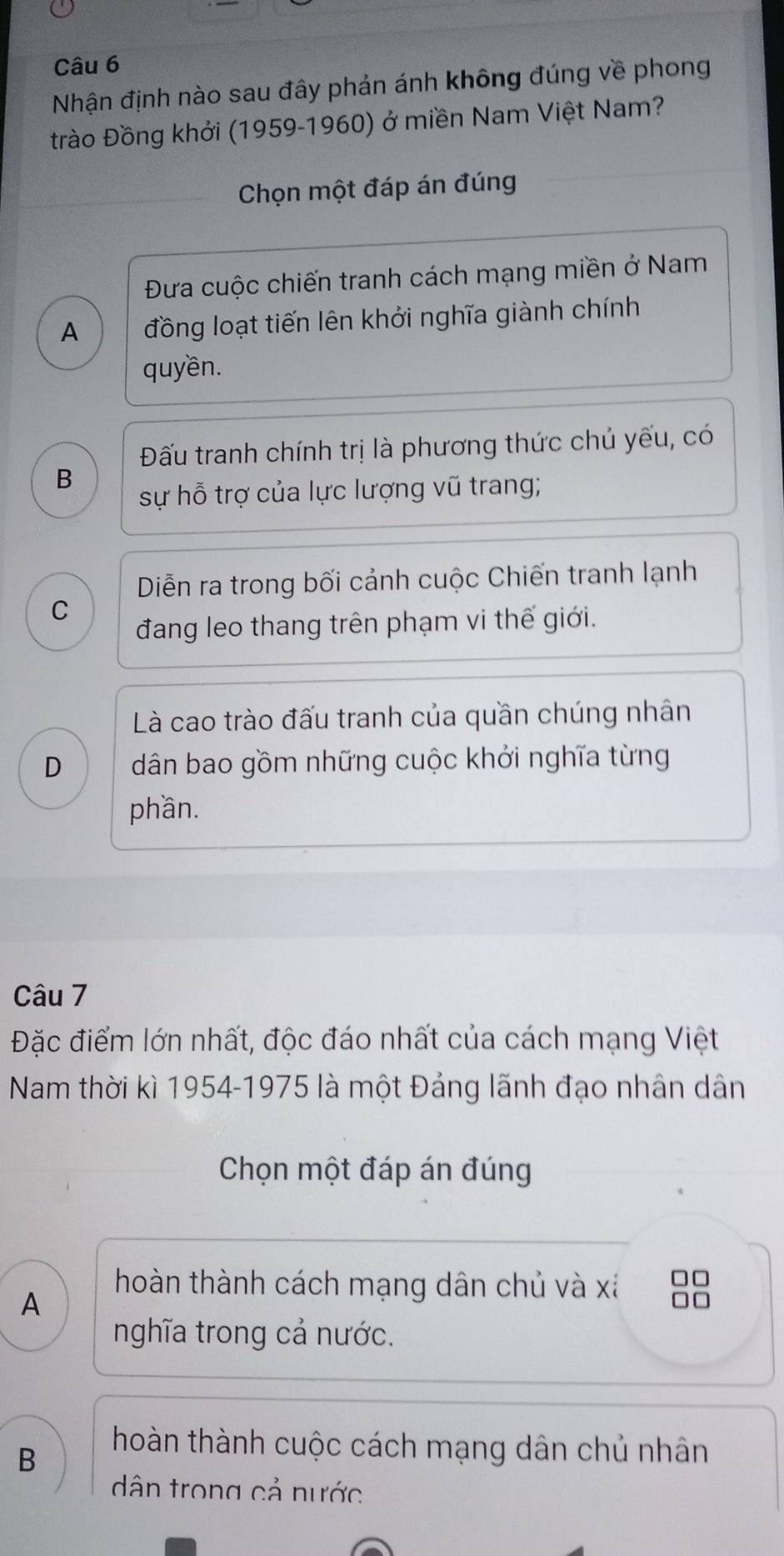 Nhận định nào sau đây phản ánh không đúng về phong
trào Đồng khởi (1959-1960) ở miền Nam Việt Nam?
Chọn một đáp án đúng
Đưa cuộc chiến tranh cách mạng miền ở Nam
A đồng loạt tiến lên khởi nghĩa giành chính
quyền.
Đấu tranh chính trị là phương thức chủ yếu, có
B
sự hỗ trợ của lực lượng vũ trang;
Diễn ra trong bối cảnh cuộc Chiến tranh lạnh
C
đang leo thang trên phạm vi thế giới.
Là cao trào đấu tranh của quần chúng nhân
D dân bao gồm những cuộc khởi nghĩa từng
phần.
Câu 7
Đặc điểm lớn nhất, độc đáo nhất của cách mạng Việt
Nam thời kì 1954-1975 là một Đảng lãnh đạo nhân dân
Chọn một đáp án đúng
A
hoàn thành cách mạng dân chủ và xá □□
nghĩa trong cả nước.
B
hoàn thành cuộc cách mạng dân chủ nhân
dân trong cả nước