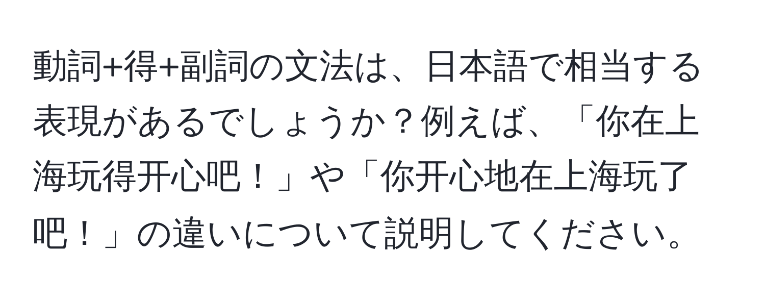 動詞+得+副詞の文法は、日本語で相当する表現があるでしょうか？例えば、「你在上海玩得开心吧！」や「你开心地在上海玩了吧！」の違いについて説明してください。