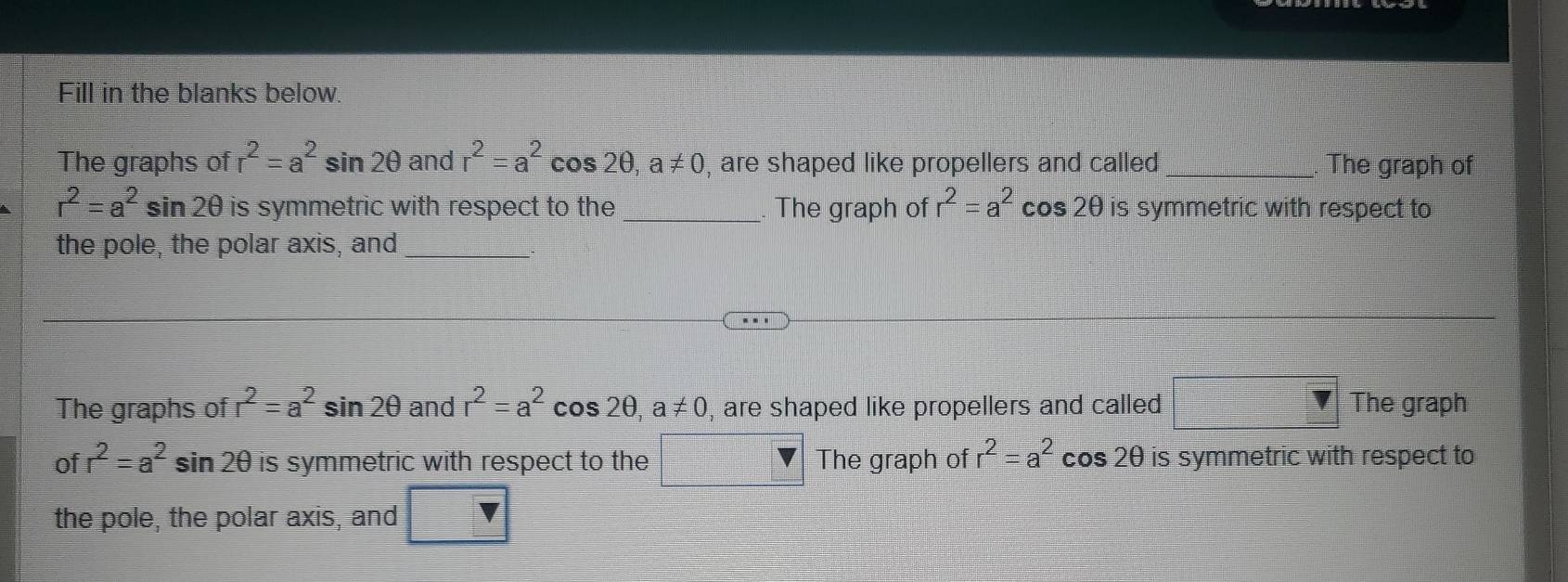 Fill in the blanks below. 
The graphs of r^2=a^2sin 2θ and r^2=a^2cos 2θ , a!= 0 , are shaped like propellers and called _The graph of
r^2=a^2 sin 20 is symmetric with respect to the_ . The graph of r^2=a^2 cos OO I is symmetric with respect to 
the pole, the polar axis, and_ 
The graphs of r^2=a^2sin 2θ and r^2=a^2 cos 2θ , a!= 0 , are shaped like propellers and called The graph 
of r^2=a^2 sin 2θ is symmetric with respect to the The graph of r^2=a^2 cos 2θ is symmetric with respect to 
the pole, the polar axis, and