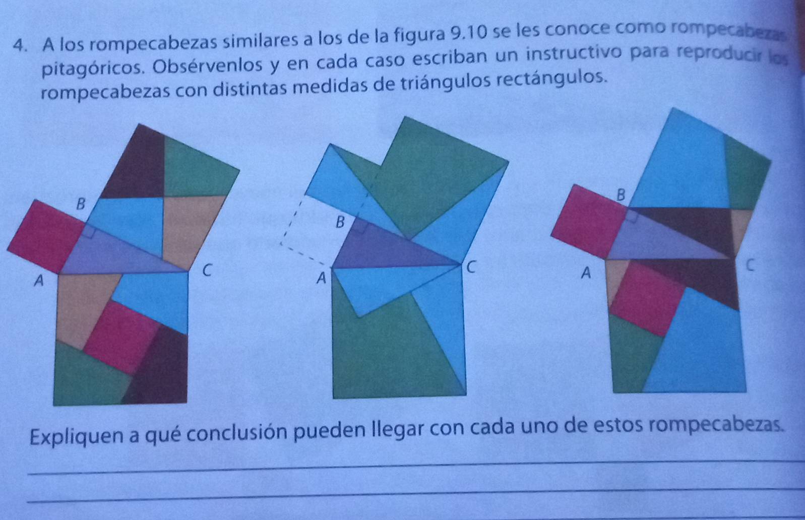 A los rompecabezas similares a los de la figura 9.10 se les conoce como rompecabezas 
pitagóricos. Obsérvenlos y en cada caso escriban un instructivo para reproducir los 
rompecabezas con distintas medidas de triángulos rectángulos. 
B 
B 
C 
C 
A 
A 
Expliquen a qué conclusión pueden llegar con cada uno de estos rompecabezas. 
_ 
_ 
_