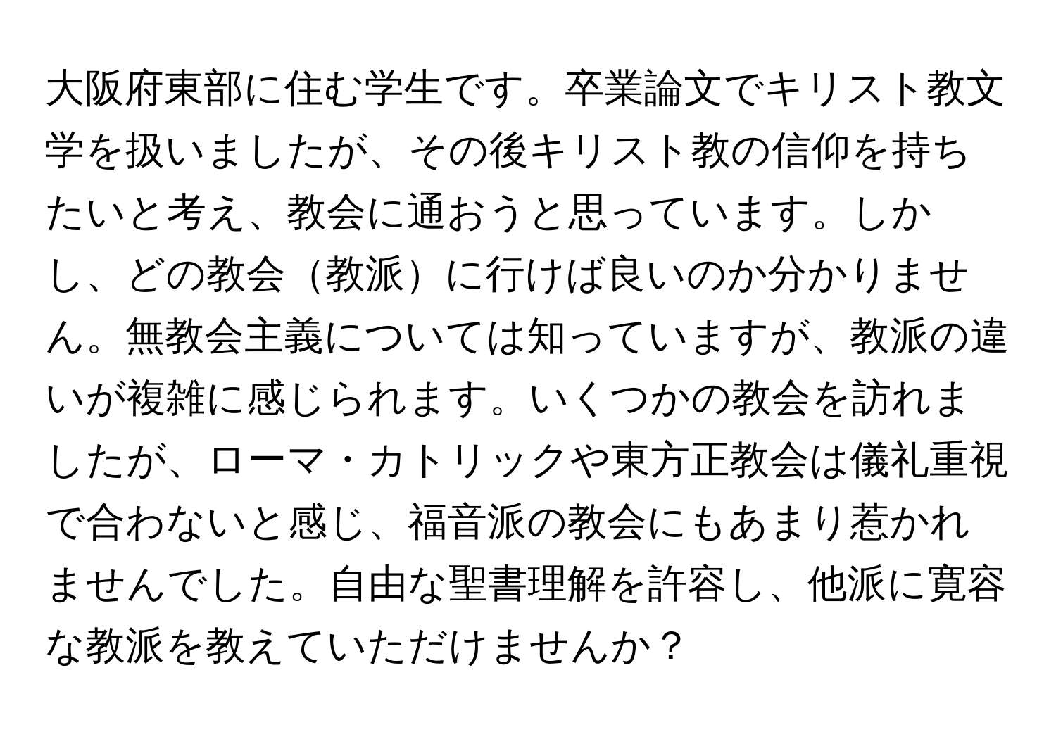 大阪府東部に住む学生です。卒業論文でキリスト教文学を扱いましたが、その後キリスト教の信仰を持ちたいと考え、教会に通おうと思っています。しかし、どの教会教派に行けば良いのか分かりません。無教会主義については知っていますが、教派の違いが複雑に感じられます。いくつかの教会を訪れましたが、ローマ・カトリックや東方正教会は儀礼重視で合わないと感じ、福音派の教会にもあまり惹かれませんでした。自由な聖書理解を許容し、他派に寛容な教派を教えていただけませんか？