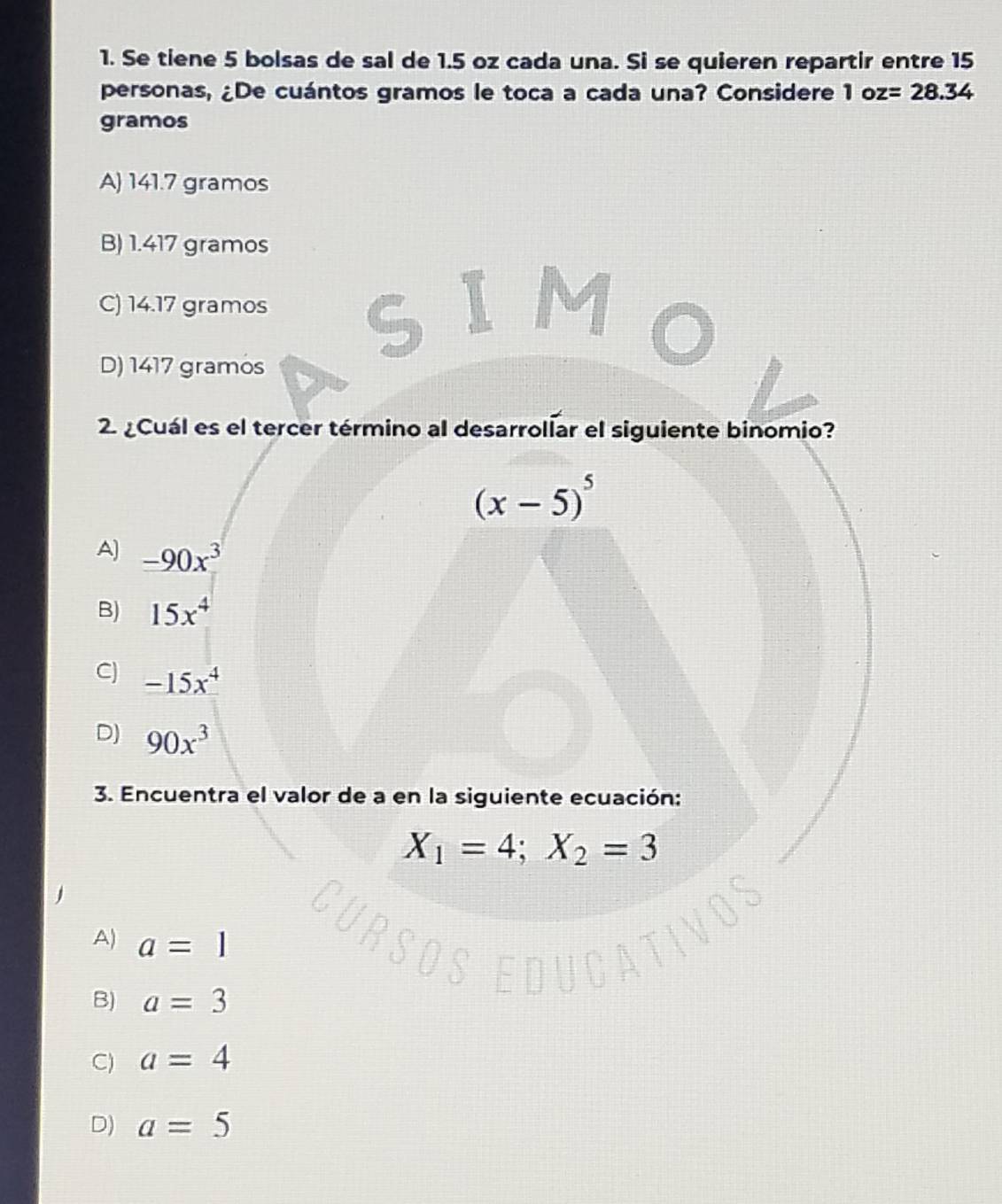 Se tiene 5 bolsas de sal de 1.5 oz cada una. Si se quieren repartir entre 15
personas, ¿De cuántos gramos le toca a cada una? Considere 1 oz=28.34
gramos
A) 141.7 gramos
B) 1.417 gramos
C) 14.17 gramos
D) 1417 gramos
2 ¿Cuál es el tercer término al desarrolíar el siguiente binomio?
(x-5)^5
A) -90x^3
B) 15x^4
C) -15x^4
D) 90x^3
3. Encuentra el valor de a en la siguiente ecuación:
X_1=4; X_2=3
A) a=1
B) a=3
C) a=4
D) a=5