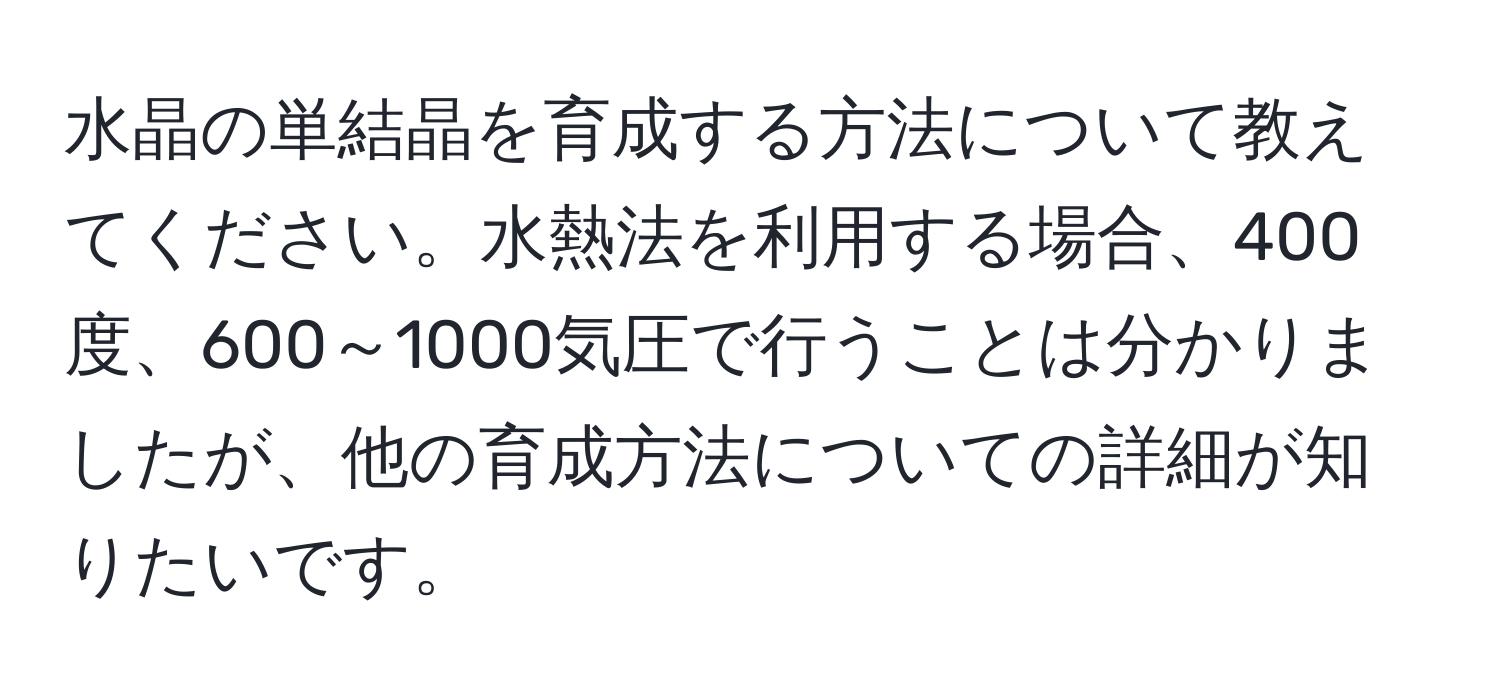 水晶の単結晶を育成する方法について教えてください。水熱法を利用する場合、400度、600～1000気圧で行うことは分かりましたが、他の育成方法についての詳細が知りたいです。