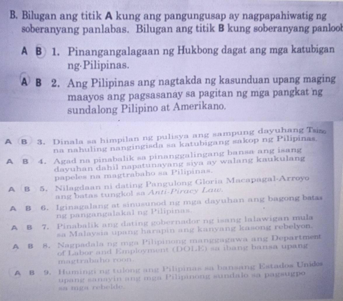 Bilugan ang titik A kung ang pangungusap ay nagpapahiwatig ng
soberanyang panlabas. Bilugan ang titik B kung soberanyang panlool
A B 1. Pinangangalagaan ng Hukbong dagat ang mga katubigan
ng Pilipinas.
A B 2. Ang Pilipinas ang nagtakda ng kasunduan upang maging
maayos ang pagsasanay sa pagitan ng mga pangkat ng
sundalong Pilipino at Amerikano.
A B 3. Dinala sa himpilan ng pulisya ang sampung dayuhang Tsim
na nahuling nangingisda sa katubigang sakop ng Pilipinas.
A B 4. Agad na pinabalik sa pinanggalingang bansa ang isang
dayuhan dahil napatunayang siya ay walang kaukulang
papeles na magtrabaho sa Pilipinas.
A B 5. Nilagdaan ni dating Pangulong Gloria Macapagal-Arroyo
ang batas tungkol sa Anti-Piracy Law.
A B 6. Iginagalang at sinusunod ng mga dayuhan ang bagong batas
ng pangangalakal ng Pilipinas.
A B 7. Pinabalik ang dating gobernador ng isang lalawigan mula
sa Malaysia upang harapin ang kanyang kasong rebelyon.
A B 8. Nagpadala ng mga Pilipinong manggagawa ang Department
of Labor and Employment (DOLE) sa ibang bansa upang
magtrabaho roon.
A B 9. Humingi ng tulong ang Pilipinas sa bansang Estados Unids
upang sanayin ang mga Pilipinong sundalo sa pagsugpo
sa mga rebelde.