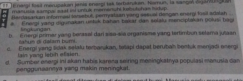 11.) Energi fosil merupakan jenis energi tak terbarukan. Namun, ia sangat digantungkan
H manusia sampai saat ini untuk memenuhi kebutuhan hidup.
T Berdasarkan informasi tersebut, pernyataan yang sesuai dengan energi fosil adalah ...
s a. Energi yang digunakan untuk bahan bakar dan selalu menciptakan polusi bagi
lingkungan.
b. Energi primer yang berasal dari sisa-sia organisme yang tertimbun selama jutaan
tahun di dalam bumi.
c. Energi yang tidak selalu terbarukan, tetapi dapat berubah bentuk menjadi energi
lain yang lebih efisien.
d. Sumber energi ini akan habis karena seiring meningkatnya populasi manusia dan
penggunaannya yang makin meningkat.