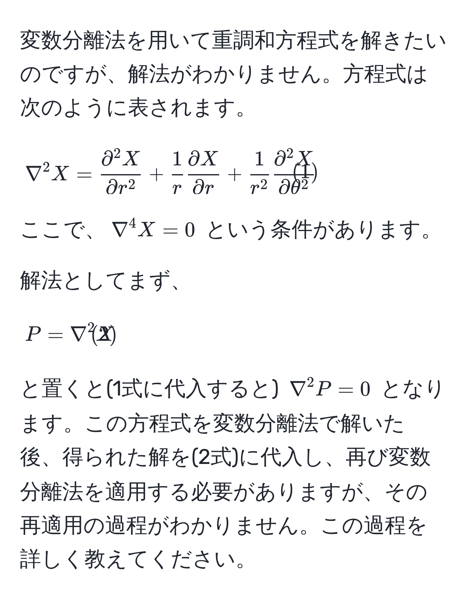 変数分離法を用いて重調和方程式を解きたいのですが、解法がわかりません。方程式は次のように表されます。

[
nabla^(2 X = fracpartial^2 X)partial r^2 +  1/r   partial X/partial r  + frac1r^2 fracpartial^(2 X)partial θ^2 tag1
]

ここで、(nabla^(4 X = 0) という条件があります。

解法としてまず、

[
P = nabla^2 X tag2)
]

と置くと(1式に代入すると) (nabla^2 P = 0) となります。この方程式を変数分離法で解いた後、得られた解を(2式)に代入し、再び変数分離法を適用する必要がありますが、その再適用の過程がわかりません。この過程を詳しく教えてください。