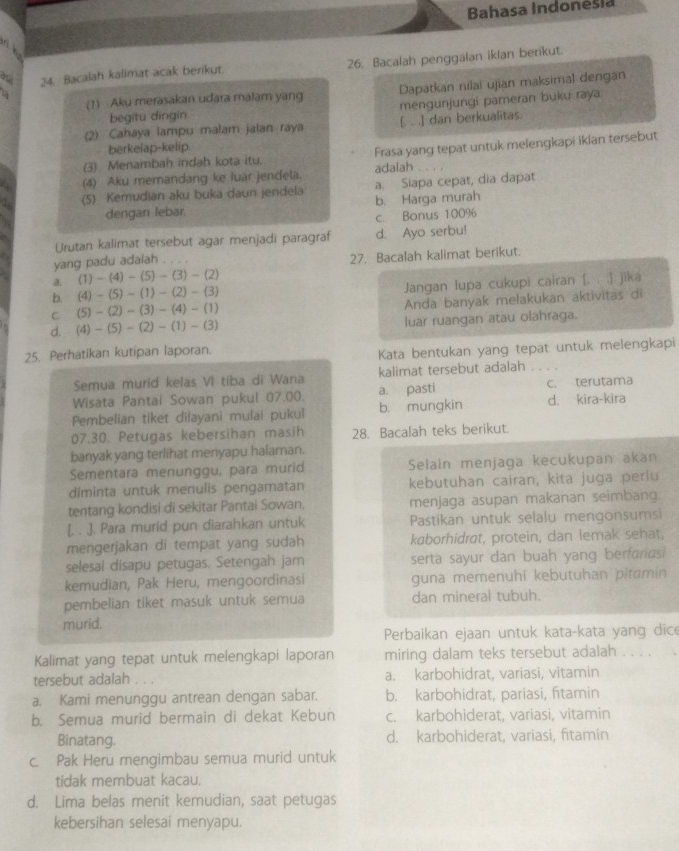 Bahasa Indonešia
24. Bacalah kalimat acak berikut. 26. Bacalah penggalan ikian benkut.
(1) Aku merasakan udara malam yang Dapatkan nilai ujian maksimal dengan
begitu dingin mengunjungi pameran buku raya.
(2) Cahaya lampu malam jalan raya [. . .] dan berkualitas.
berkelap-kelip
(3) Menambah indah kota itu. Frasa yang tepat untuk melengkapi ikian tersebut
(4) Aku memandang ke luar jendela. adalah
(5) Kemudian aku buka daun jendela a. Siapa cepat, dia dapat
dengan lebar b. Harga murah
c. Bonus 100%
Urutan kalimat tersebut agar menjadi paragraf d. Ayo serbu!
yang padu adaiah .
a. (1)-(4)-(5)-(3)-(2) 27. Bacalah kalimat berikut.
b. (4)-(5)-(1)-(2)-(3) Jangan lupa cukupi cairan [. . .] jika
C (5)-(2)-(3)-(4)-(1)
Anda banyak melakukan aktivitas di
d. (4)-(5)-(2)-(1)-(3) luar ruangan atau olahraga.
25. Perhatikan kutipan laporan.
Kata bentukan yang tepat untuk melengkapi
Semua murid kelas VI tiba di Wana kalimat tersebut adalah_
Wisata Pantai Sowan pukul 07.00. a. pasti c. terutama
Pembelian tiket dilayani mulai pukul b. mungkin d. kira-kira
07.30. Petugas kebersihan masih 28. Bacalah teks berikut.
banyak yang terlihat menyapu halaman.
Sementara menunggu, para murid Selain menjaga kecukupan akan
diminta untuk menulis pengamatan kebutuhan cairan, kita juga periu
tentang kondisi di sekitar Pantai Sowan. menjaga asupan makanan seimbang.
[. . .]. Para murid pun diarahkan untuk Pastikan untuk selalu mengonsumsi
mengerjakan di tempat yang sudah kaborhidrat, protein, dan lemak sehat,
selesal disapu petugas. Setengah jam serta sayur dan buah yang berfariasi
kemudian, Pak Heru, mengoordinasi guna memenuhi kebutuhan pitamin 
pembelian tiket masuk untuk semua dan mineral tubuh.
murid.
Perbaikan ejaan untuk kata-kata yang dice
Kalimat yang tepat untuk melengkapi laporan miring dalam teks tersebut adalah . . . .
tersebut adalah . . . a. karbohidrat, variasi, vitamin
a. Kami menunggu antrean dengan sabar. b. karbohidrat, pariasi, fitamin
b. Semua murid bermain di dekat Kebun c. karbohiderat, variasi, vitamin
Binatang. d. karbohiderat, variasi, fitamin
c. Pak Heru mengimbau semua murid untuk
tidak membuat kacau.
d. Lima belas menit kemudian, saat petugas
kebersihan selesai menyapu.