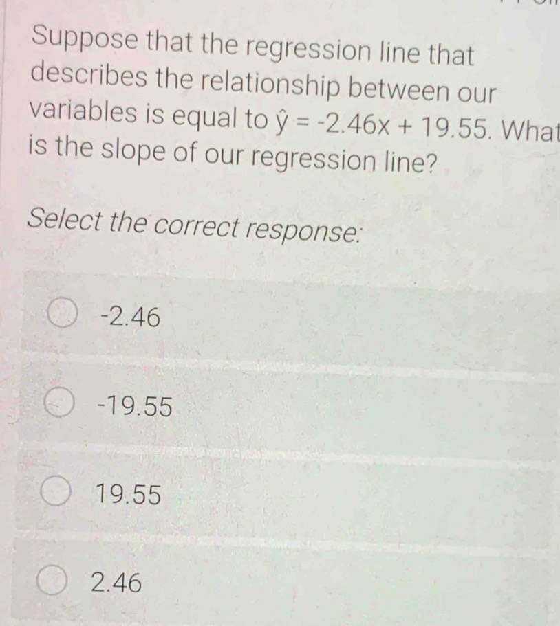 Suppose that the regression line that
describes the relationship between our
variables is equal to hat y=-2.46x+19.55. What
is the slope of our regression line?
Select the correct response:
-2.46
-19.55
19.55
2.46