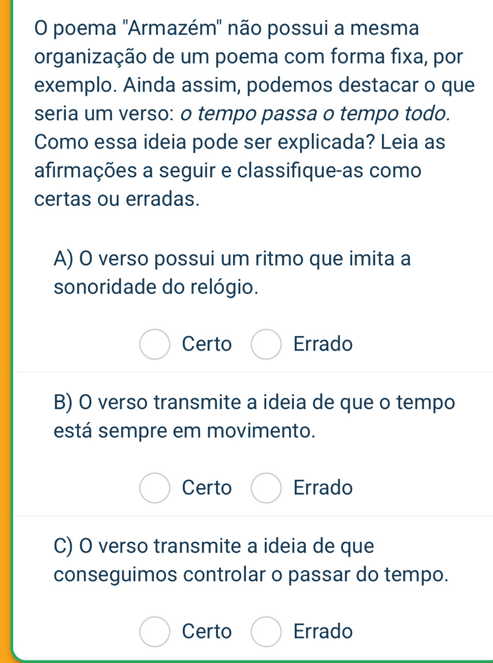 poema 'Armazém" não possui a mesma
organização de um poema com forma fixa, por
exemplo. Ainda assim, podemos destacar o que
seria um verso: o tempo passa o tempo todo.
Como essa ideia pode ser explicada? Leia as
afirmações a seguir e classifique-as como
certas ou erradas.
A) O verso possui um ritmo que imita a
sonoridade do relógio.
Certo Errado
B) O verso transmite a ideia de que o tempo
está sempre em movimento.
Certo Errado
C) O verso transmite a ideia de que
conseguimos controlar o passar do tempo.
Certo Errado