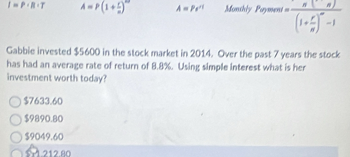 I≌ P+R A=P(1+ r/n )^n A=Pe^(rt) Monthly Payment=frac n(n)(1+ r/n )^∈fty -1
Gabbie invested $5600 in the stock market in 2014. Over the past 7 years the stock
has had an average rate of return of 8.8%. Using simple interest what is her
investment worth today?
$7633.60
$9890.80
$9049.60 . 212.80