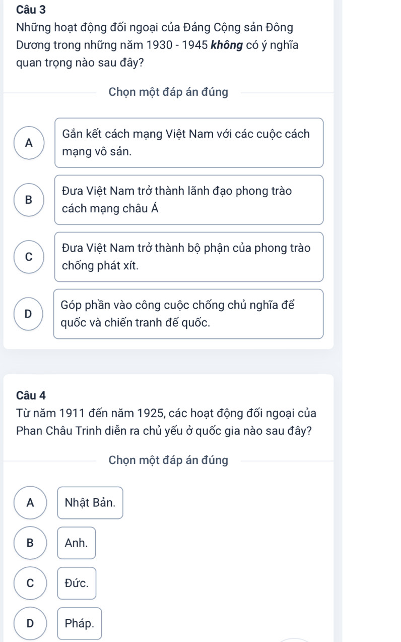 Những hoạt động đối ngoại của Đảng Cộng sản Đông
Dương trong những năm 1930 - 1945 không có ý nghĩa
quan trọng nào sau đây?
Chọn một đáp án đúng
A Gắn kết cách mạng Việt Nam với các cuộc cách
mạng vô sản.
B Đưa Việt Nam trở thành lãnh đạo phong trào
cách mạng châu Á
C Đưa Việt Nam trở thành bộ phận của phong trào
chống phát xít.
D Góp phần vào công cuộc chống chủ nghĩa để
quốc và chiến tranh đế quốc.
Câu 4
Từ năm 1911 đến năm 1925, các hoạt động đối ngoại của
Phan Châu Trinh diễn ra chủ yếu ở quốc gia nào sau đây?
Chọn một đáp án đúng
A Nhật Bản.
B Anh.
C Đức.
D Pháp.