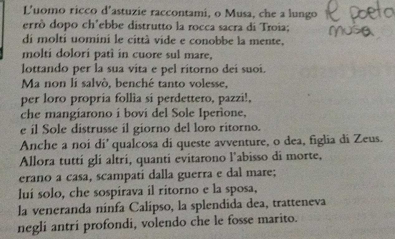 Luomo ricco d'astuzie raccontami, o Musa, che a lungo 
errò dopo ch’ebbe distrutto la rocca sacra di Troia; 
di molti uomini le città vide e conobbe la mente, 
molti dolorí patì in cuore sul mare, 
lottando per la sua vita e pel rítorno deí suoí. 
Ma non lí salvò, benché tanto volesse, 
per loro propría follìa sí perdettero, pazzi!, 
che mangiarono í boví del Sole Iperione, 
e íl Sole distrusse il giorno del loro ritorno. 
Anche a noi dí'qualcosa di queste avventure, o dea, figlia dí Zeus. 
Allora tuttí glí altri, quantí evitarono l'abisso di morte, 
erano a casa, scampatí dalla guerra e dal mare; 
luí solo, che sospirava il ritorno e la sposa, 
la veneranda ninfa Calípso, la splendida dea, tratteneva 
neglí antrí profondi, volendo che le fosse marito.