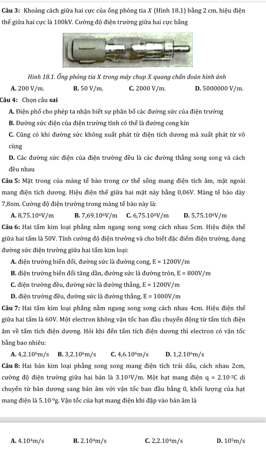 Khoảng cách giữa hai cực của ống phóng tia X (Hình 18.1) bằng 2 cm, hiệu điện
thế giữa hai cực là 100kV. Cường độ điện trường giữa hai cực bằng
Hinh 18.1. Ống phóng tia X trong máy chup X quang chấn đoán hình ảnh
A. 200 V/m. B. 50 V/m. C. 2000 V/m. D. 5000000 V/m.
Câu 4: Chọn câu sai
A. Điện phố cho phép ta nhận biết sự phân bố các đường sức của điện trường
B. Đường sức điện của điện trường tĩnh có thể là đường cong kín
C. Cũng có khi đường sức không xuất phát từ điện tích dương mà xuất phát từ vô
cùng
D. Các đường sức điện của điện trường đều là các đường thẳng song song và cách
đều nhau
Câu 5: Mặt trong của màng tế bào trong cơ thể sống mang điện tích âm, mặt ngoài
mang điện tích dương. Hiệu điện thế giữa hai mặt này bằng 0,06V. Màng tế bào dày
7,8nm. Cường độ điện trường trong màng tế bào này là:
A. 8,75.10⁶V/m B. 7,69.10⁶V/m C. 6,75.10⁶V/m D. 5,75.10⁶V/m
Câu 6: Hai tấm kim loại phẳng nằm ngang song song cách nhau 5cm. Hiệu điện thế
giữa hai tấm là 50V. Tính cường độ điện trường và cho biết đặc điểm điện trường, dạng
đường sức điện trường giữa hai tấm kim loại:
A. điện trường biến đổi, đường sức là đường cong, E=1200V/m
B. điện trường biến đổi tăng dần, đường sức là đường tròn, E=800V/m
C. điện trường đều, đường sức là đường thẳng, E=1200V/m
D. điện trường đều, đường sức là đường thẳng, E=1000V/m
Câu 7: Hai tấm kim loại phẳng nằm ngang song song cách nhau 4cm. Hiệu điện thế
giữa hai tấm là 60V. Một electron không vận tốc ban đầu chuyển động từ tấm tích điện
âm về tấm tích điện dương. Hỏi khi đến tấm tích điện dương thì electron có vận tốc
bằng bao nhiêu:
A. 4,2.10⁶m/s B. 3,2.10⁶m/s C. 4,6.10⁶m/s D. 1,2.10⁶m/s
Câu 8: Hai bản kim loại phẳng song song mang điện tích trái dấu, cách nhau 2cm,
cường độ điện trường giữa hai bản là 3.10³V/m. Một hạt mang điện q=2.10^(-2)C di
chuyển từ bản dương sang bản âm với vận tốc ban đầu bằng 0, khối lượng của hạt
mang điện là 5.10^(-9)g g. Vận tốc của hạt mang điện khi đập vào bản âm là
A. 4.10⁴m/s B. 2.10^4m s C. 2,2.10⁴m/s D. 10⁵m/s