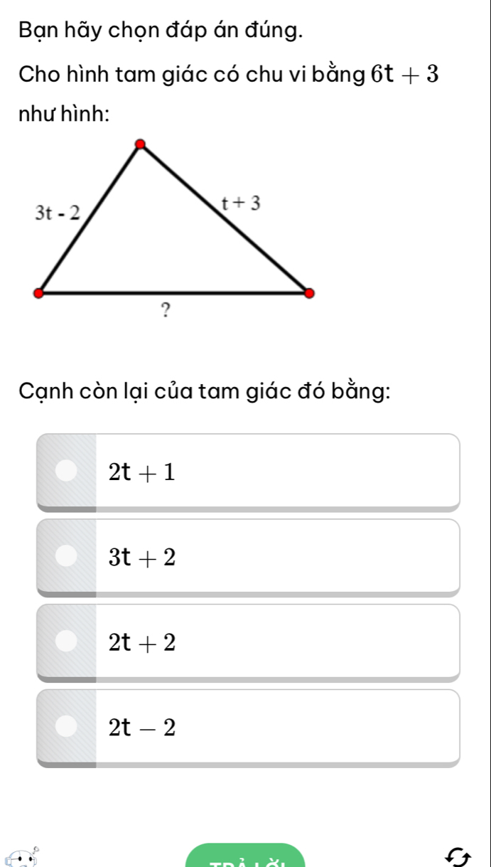 Bạn hãy chọn đáp án đúng.
Cho hình tam giác có chu vi bằng 6t+3
như hình:
Cạnh còn lại của tam giác đó bằng:
2t+1
3t+2
2t+2
2t-2