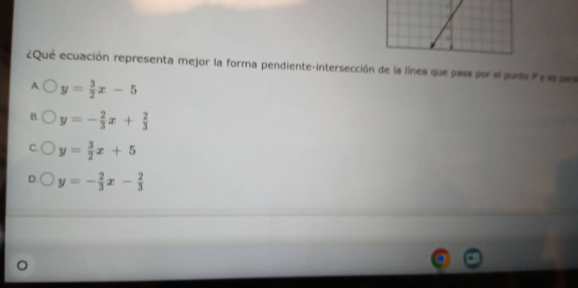 ¿Qué ecuación representa mejor la forma pendiente-intersección de la línea que pasa por el sunta i y es sar
A y= 3/2 x-5
B. y=- 2/3 x+ 2/3 
C y= 3/2 x+5
D. y=- 2/3 x- 2/3 