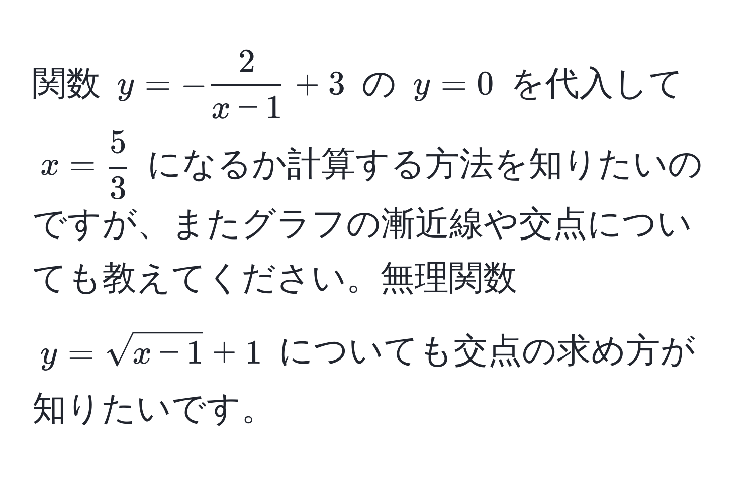 関数 $y = - 2/x-1  + 3$ の $y = 0$ を代入して $x =  5/3 $ になるか計算する方法を知りたいのですが、またグラフの漸近線や交点についても教えてください。無理関数 $y = sqrt(x-1) + 1$ についても交点の求め方が知りたいです。