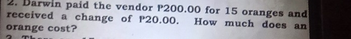 Darwin paid the vendor P200.00 for 15 oranges and 
received a change of P20.00. How much does an 
orange cost?